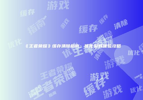 《王者荣耀》缓存清除指南：优化游戏体验攻略
