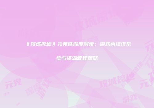 《攻城掠地》元党铁深度解析：游戏内经济系统与资源管理策略