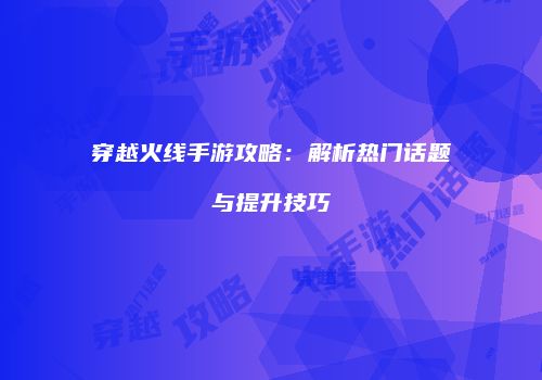 穿越火线手游攻略：解析热门话题与提升技巧