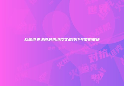 战舰世界火炮对抗坦克实战技巧与策略解析