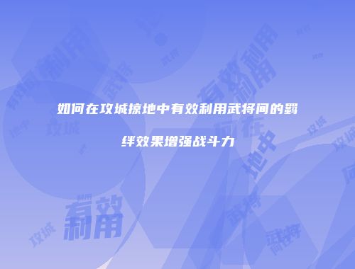 如何在攻城掠地中有效利用武将间的羁绊效果增强战斗力