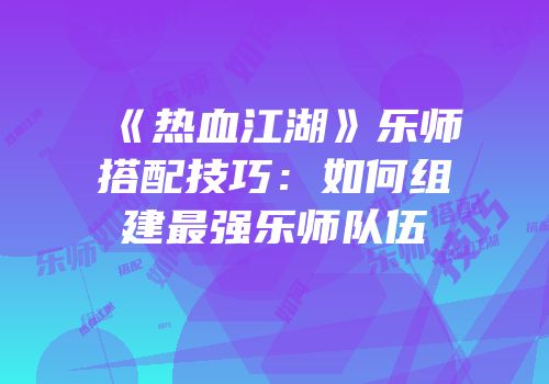 《热血江湖》乐师搭配技巧：如何组建最强乐师队伍