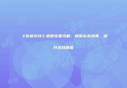 《穿越火线》语音设置攻略：调整队友语音，提升游戏体验