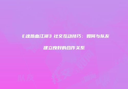 《魂热血江湖》社交互动技巧：如何与队友建立良好的合作关系