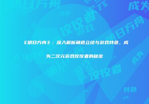 《明日方舟》：深入解析角色立绘与游戏特色，成为二次元游戏佼佼者的秘密