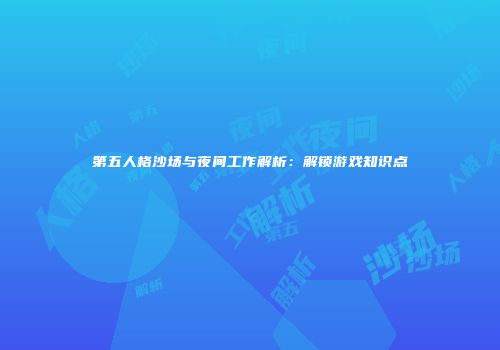 第五人格沙场与夜间工作解析：解锁游戏知识点