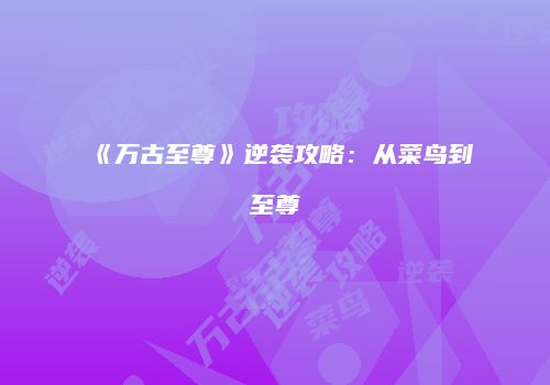 《万古至尊》逆袭攻略：从菜鸟到至尊
