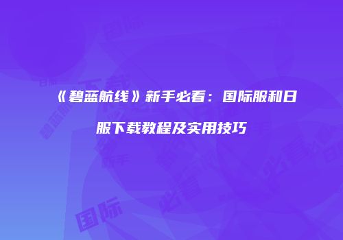 《碧蓝航线》新手必看：国际服和日服下载教程及实用技巧