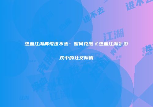 热血江湖奔现进不去:如何克服《热血江湖》游戏中的社交障碍