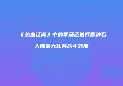 《热血江湖》中的琴角色选择哪种石头能最大化其战斗效能