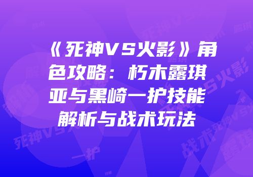 《死神VS火影》角色攻略：朽木露琪亚与黑崎一护技能解析与战术玩法