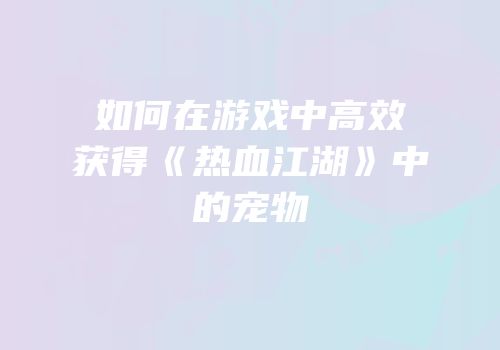 如何在游戏中高效获得《热血江湖》中的宠物