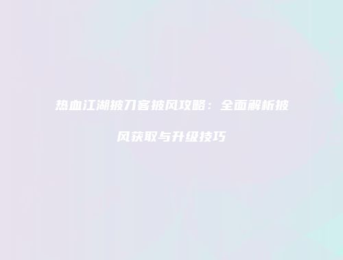 热血江湖披刀客披风攻略:全面解析披风获取与升级技巧