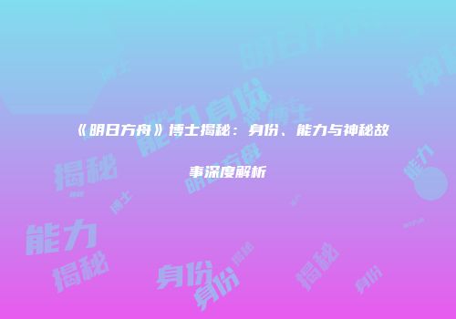 《明日方舟》博士揭秘：身份、能力与神秘故事深度解析