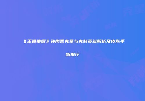 《王者荣耀》孙尚香克星与克制英雄解析及皮肤手感排行