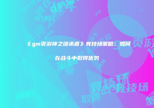 《gm页游神之继承者》竞技场策略：如何在战斗中取得优势