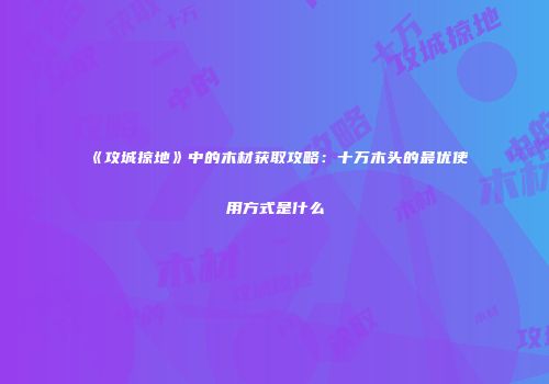 《攻城掠地》中的木材获取攻略：十万木头的最优使用方式是什么