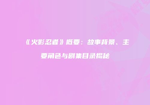 《火影忍者》概要：故事背景、主要角色与剧集目录揭秘