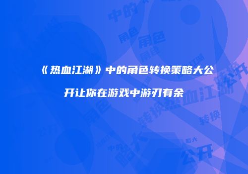 《热血江湖》中的角色转换策略大公开让你在游戏中游刃有余