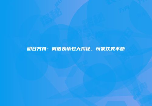 明日方舟：离谱表情包大揭秘，玩家欢笑不断