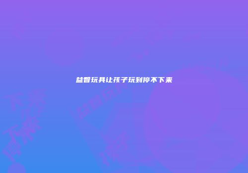 益智玩具让孩子玩到停不下来