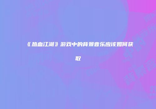 《热血江湖》游戏中的背景音乐应该如何获取