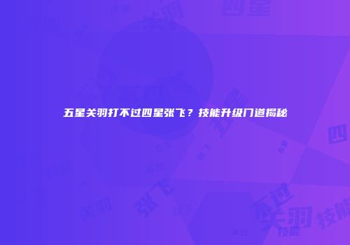 五星关羽打不过四星张飞？技能升级门道揭秘