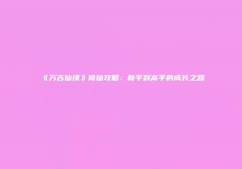 《万古仙缘》修仙攻略：新手到高手的成长之路