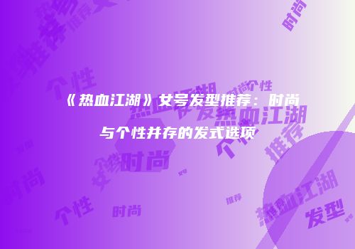 《热血江湖》女号发型推荐：时尚与个性并存的发式选项
