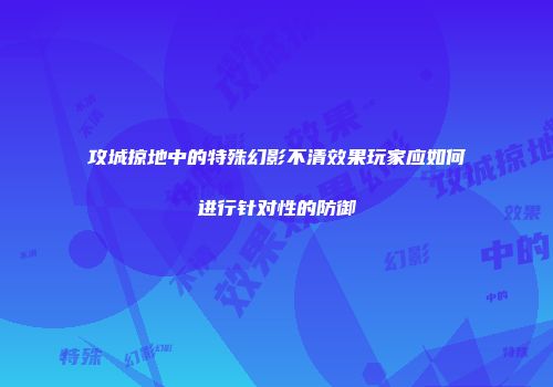 攻城掠地中的特殊幻影不清效果玩家应如何进行针对性的防御