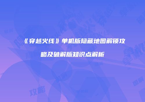 《穿越火线》单机版隐藏地图解锁攻略及破解版知识点解析