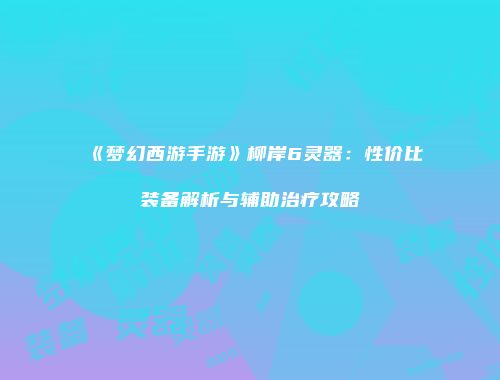 《梦幻西游手游》柳岸6灵器：性价比装备解析与辅助治疗攻略
