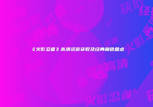《火影忍者》高清资源获取及经典角色盘点