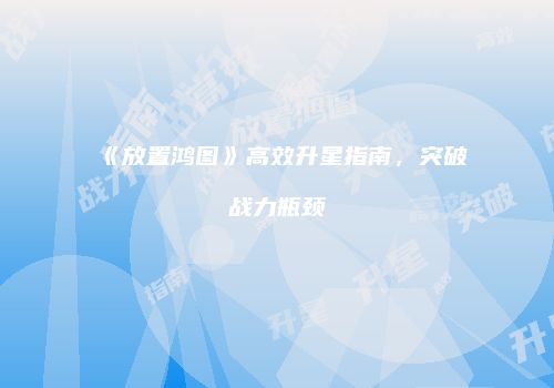 《放置鸿图》高效升星指南，突破战力瓶颈