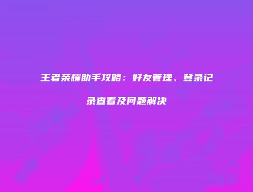 王者荣耀助手攻略：好友管理、登录记录查看及问题解决