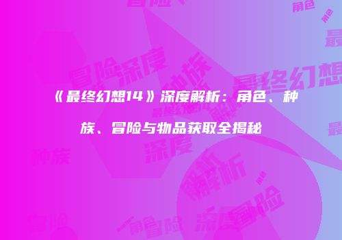 《最终幻想14》深度解析：角色、种族、冒险与物品获取全揭秘