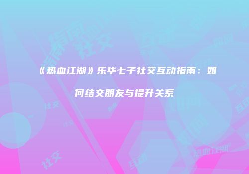 《热血江湖》乐华七子社交互动指南：如何结交朋友与提升关系