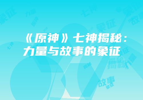 《原神》七神揭秘：力量与故事的象征
