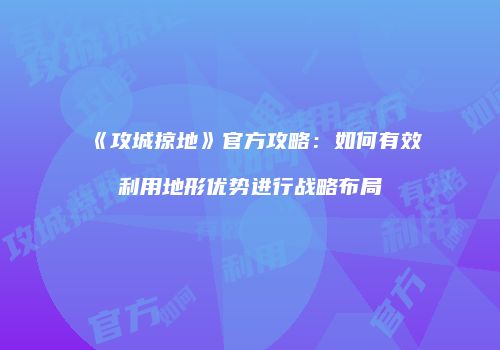 《攻城掠地》官方攻略：如何有效利用地形优势进行战略布局