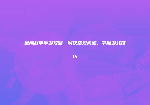 星际战甲手游攻略：解决常见问题，掌握游戏技巧