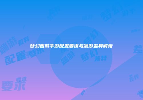 梦幻西游手游配置要求与端游差异解析