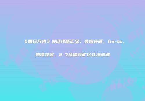 《明日方舟》关键攻略汇总：轰鸣突袭、fin-ts、佝偻怪客、2-7及废弃矿区打法详解