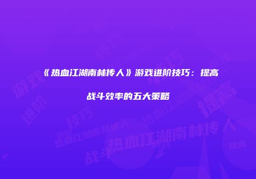 《热血江湖南林传人》游戏进阶技巧：提高战斗效率的五大策略
