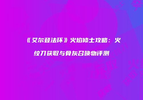 《艾尔登法环》火焰修士攻略：火纹刀获取与骨灰召唤物评测