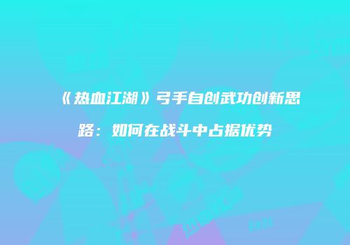 《热血江湖》弓手自创武功创新思路：如何在战斗中占据优势