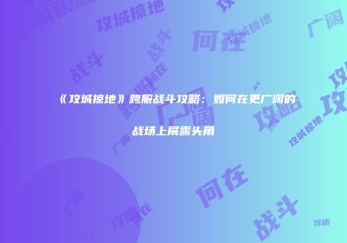 《攻城掠地》跨服战斗攻略：如何在更广阔的战场上展露头角