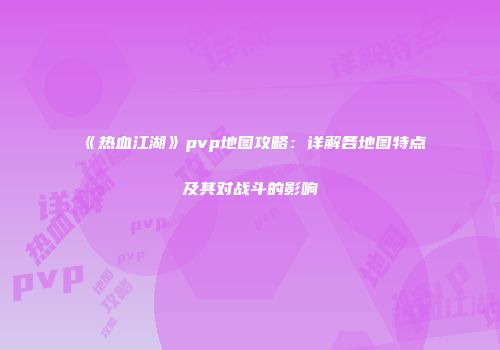 《热血江湖》pvp地图攻略：详解各地图特点及其对战斗的影响