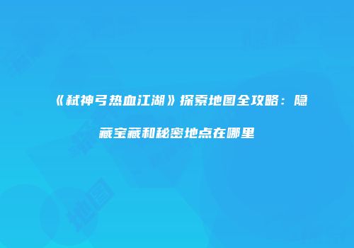 《弑神弓热血江湖》探索地图全攻略：隐藏宝藏和秘密地点在哪里