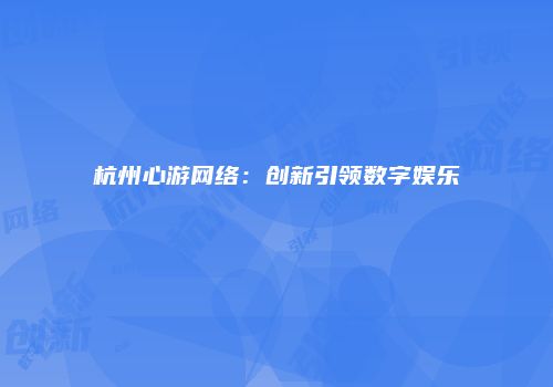 杭州心游网络：创新引领数字娱乐