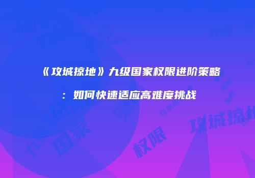 《攻城掠地》九级国家权限进阶策略：如何快速适应高难度挑战
